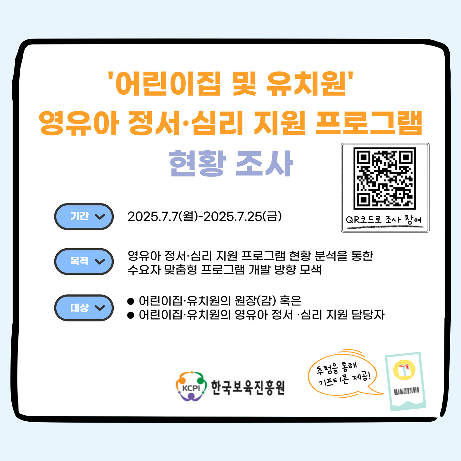 '어린이집 및 유치원'
영유아 정서·심리 지원 프로그램
현황 조사
기간 
2025.7.7(월) ~ 2025.7.25(금)
목적
영유아 정서·심리 지원 프로그램 현황 분석을 통한
수요자 맞춤형 프로그램 개발 방향 모색
대상
어린이집·유치원의 원장(감)혹은
어린이집·유치원의 영유아 정서·심리 지원 담당자
QR코드로 조사 참여
추첨을 통해 기프티콘 제공!
KCPI 한국보육진흥원